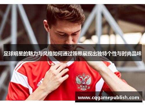 足球明星的魅力与风格如何通过领带展现出独特个性与时尚品味