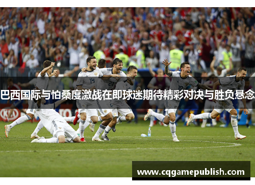 巴西国际与怕桑度激战在即球迷期待精彩对决与胜负悬念
